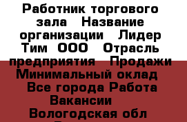 Работник торгового зала › Название организации ­ Лидер Тим, ООО › Отрасль предприятия ­ Продажи › Минимальный оклад ­ 1 - Все города Работа » Вакансии   . Вологодская обл.,Вологда г.